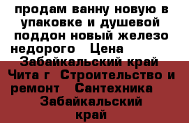 продам ванну новую в упаковке и душевой поддон новый железо недорого › Цена ­ 4 000 - Забайкальский край, Чита г. Строительство и ремонт » Сантехника   . Забайкальский край